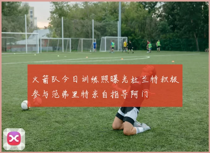 火箭队今日训练照曝光杜兰特积极参与范弗里特亲自指导阿门