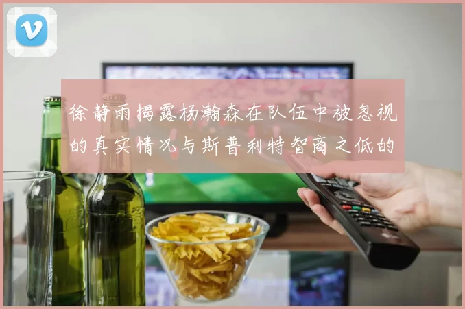 徐静雨揭露杨瀚森在队伍中被忽视的真实情况与斯普利特智商之低的尴尬真相