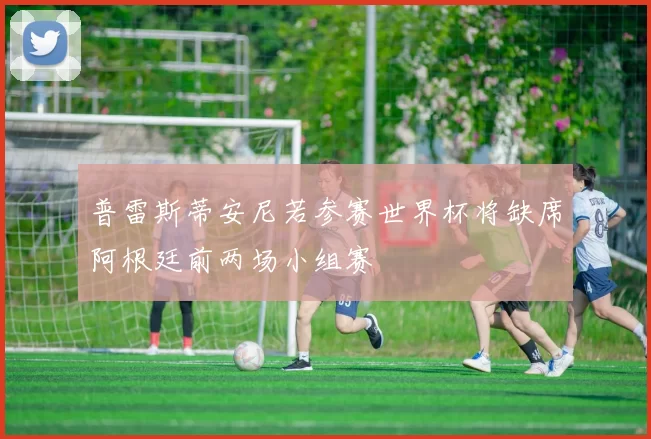 普雷斯蒂安尼若参赛世界杯将缺席阿根廷前两场小组赛