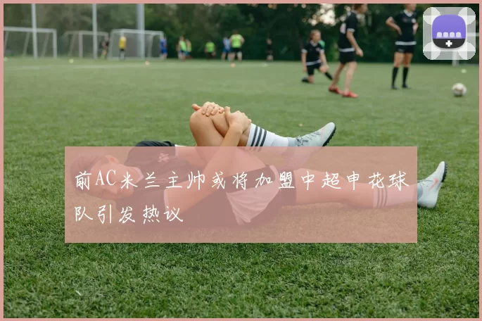 前AC米兰主帅或将加盟中超申花球队引发热议