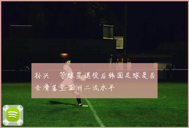 孙兴慜等球星退役后韩国足球是否会滑落至亚洲二流水平