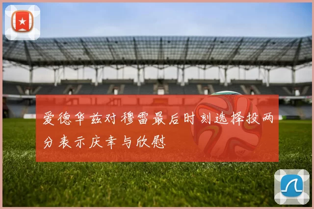 爱德华兹对穆雷最后时刻选择投两分表示庆幸与欣慰