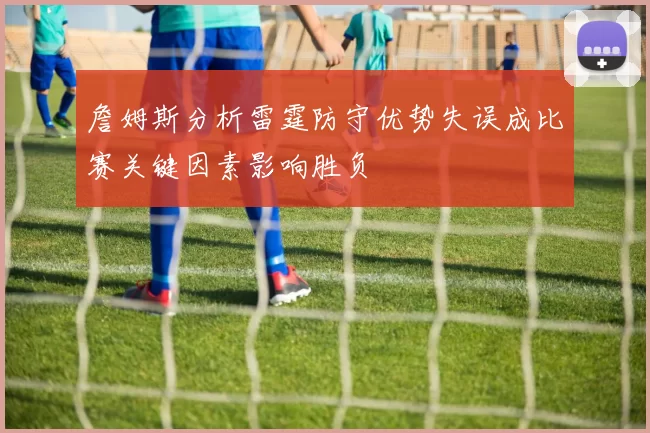 詹姆斯分析雷霆防守优势失误成比赛关键因素影响胜负