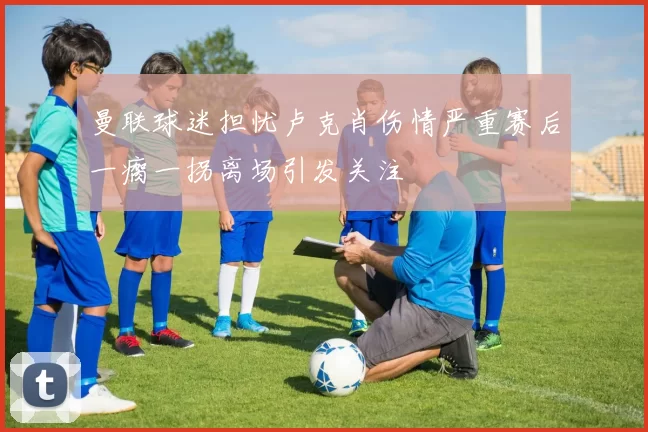 曼联球迷担忧卢克肖伤情严重赛后一瘸一拐离场引发关注