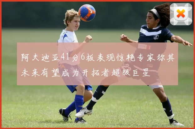 阿夫迪亚41分6板表现惊艳专家称其未来有望成为开拓者超级巨星