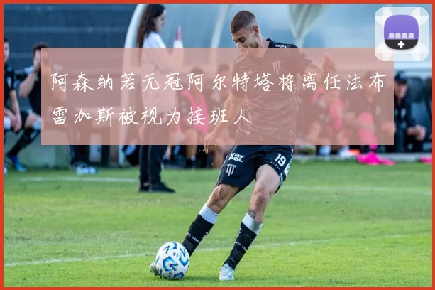 阿森纳若无冠阿尔特塔将离任法布雷加斯被视为接班人
