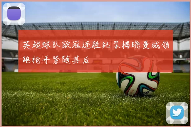 英超球队欧冠连胜纪录揭晓曼城领跑枪手紧随其后