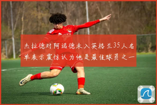 杰拉德对阿诺德未入英格兰35人名单表示震惊认为他是最佳球员之一