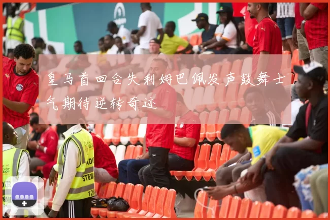 皇马首回合失利姆巴佩发声鼓舞士气期待逆转奇迹