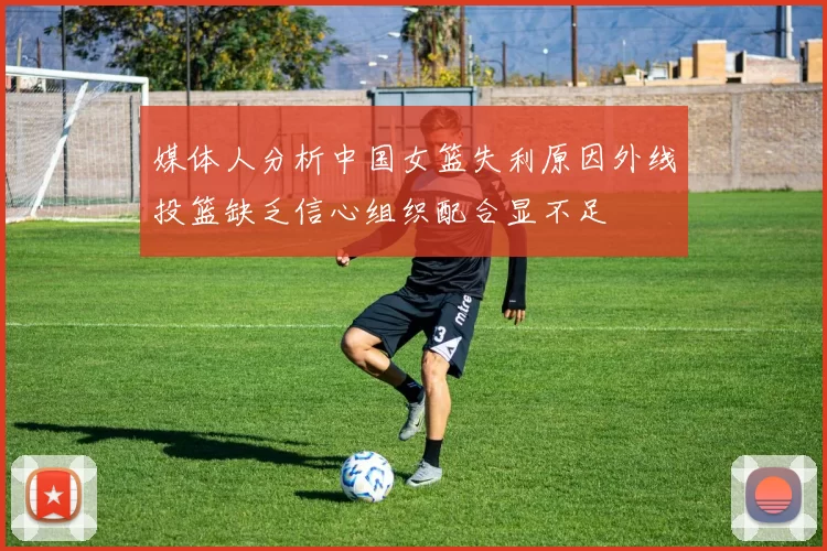 媒体人分析中国女篮失利原因外线投篮缺乏信心组织配合显不足