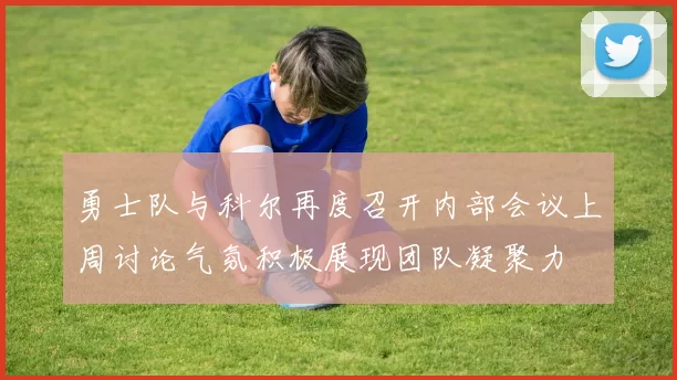勇士队与科尔再度召开内部会议上周讨论气氛积极展现团队凝聚力