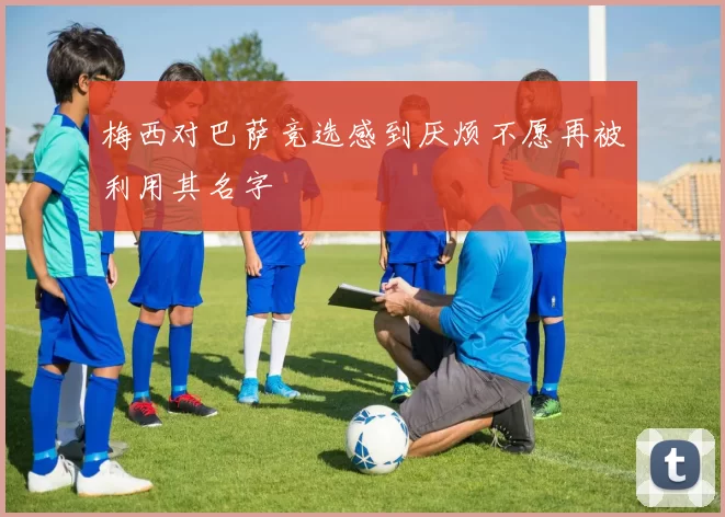 梅西对巴萨竞选感到厌烦不愿再被利用其名字