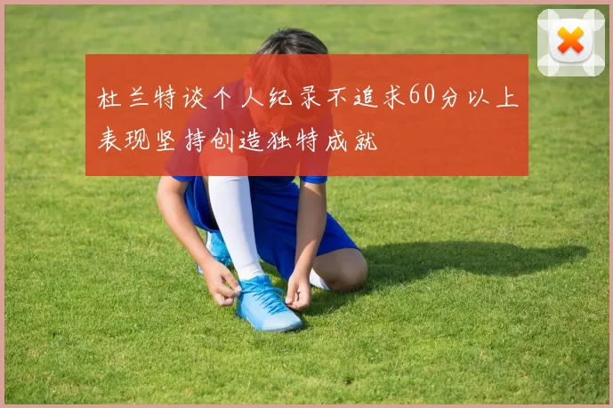 杜兰特谈个人纪录不追求60分以上表现坚持创造独特成就