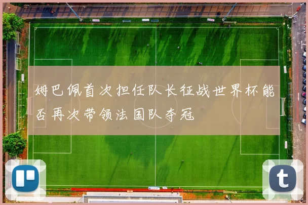 姆巴佩首次担任队长征战世界杯能否再次带领法国队夺冠