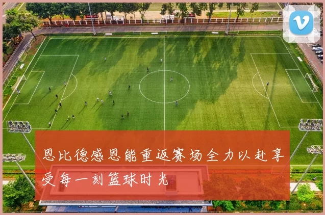 恩比德感恩能重返赛场全力以赴享受每一刻篮球时光