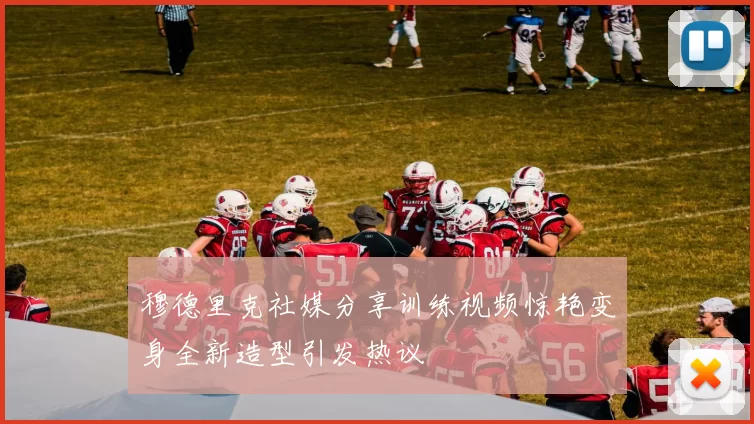 穆德里克社媒分享训练视频惊艳变身全新造型引发热议